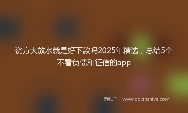 资方大放水就是好下款吗2025年精选，总结5个不看负债和征信的app