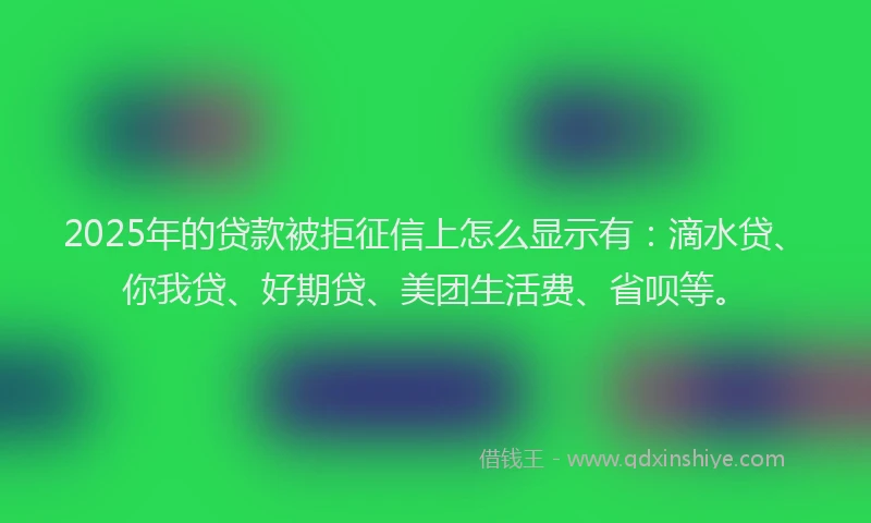 2025年的贷款被拒征信上怎么显示有：滴水贷、你我贷、好期贷、美团生活费、省呗等。