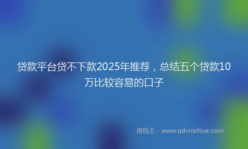贷款平台贷不下款2025年推荐，总结五个贷款10万比较容易的口子