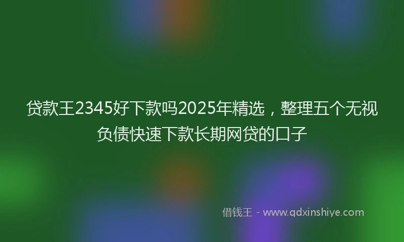 贷款王2345好下款吗2025年精选，整理五个无视负债快速下款长期网贷的口子