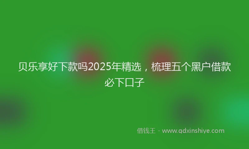 贝乐享好下款吗2025年精选，梳理五个黑户借款必下口子