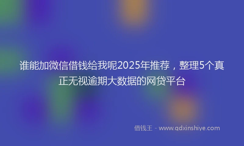 谁能加微信借钱给我呢2025年推荐，整理5个真正无视逾期大数据的网贷平台