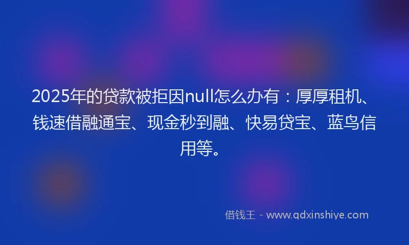 2025年的贷款被拒因null怎么办有：厚厚租机、钱速借融通宝、现金秒到融、快易贷宝、蓝鸟信用等。