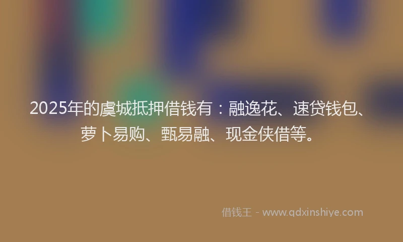 2025年的虞城抵押借钱有：融逸花、速贷钱包、萝卜易购、甄易融、现金侠借等。