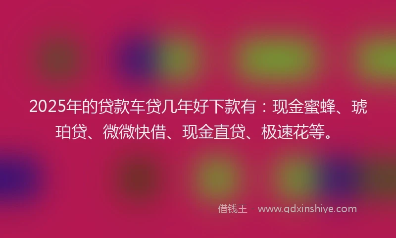 2025年的贷款车贷几年好下款有：现金蜜蜂、琥珀贷、微微快借、现金直贷、极速花等。