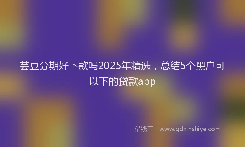 芸豆分期好下款吗2025年精选，总结5个黑户可以下的贷款app