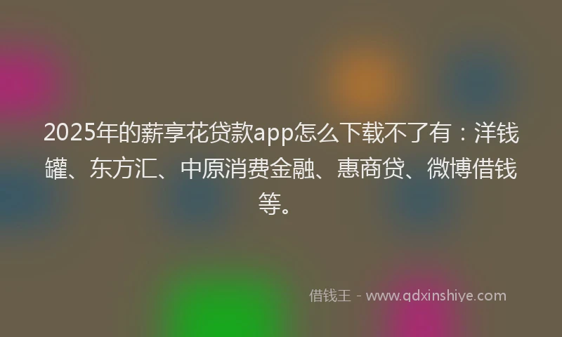 2025年的薪享花贷款app怎么下载不了有：洋钱罐、东方汇、中原消费金融、惠商贷、微博借钱等。