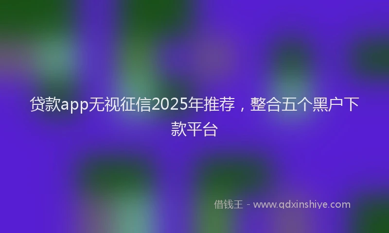 贷款app无视征信2025年推荐，整合五个黑户下款平台