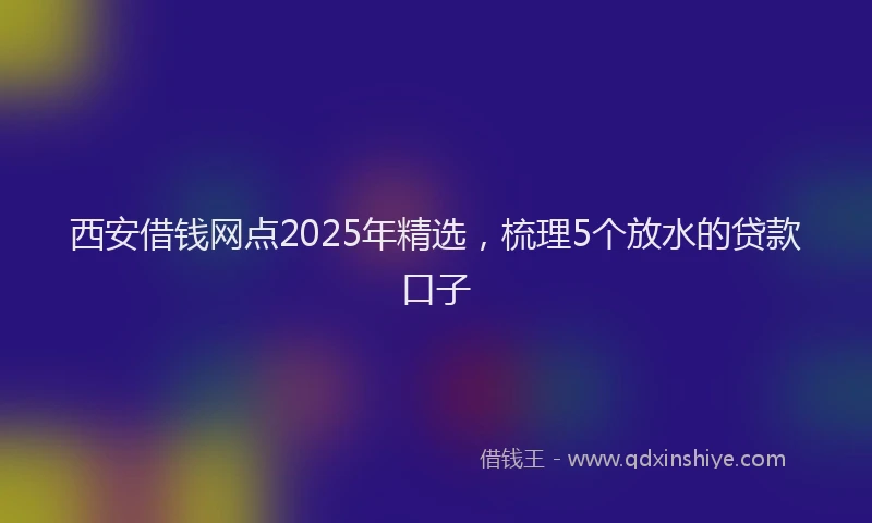 西安借钱网点2025年精选，梳理5个放水的贷款口子