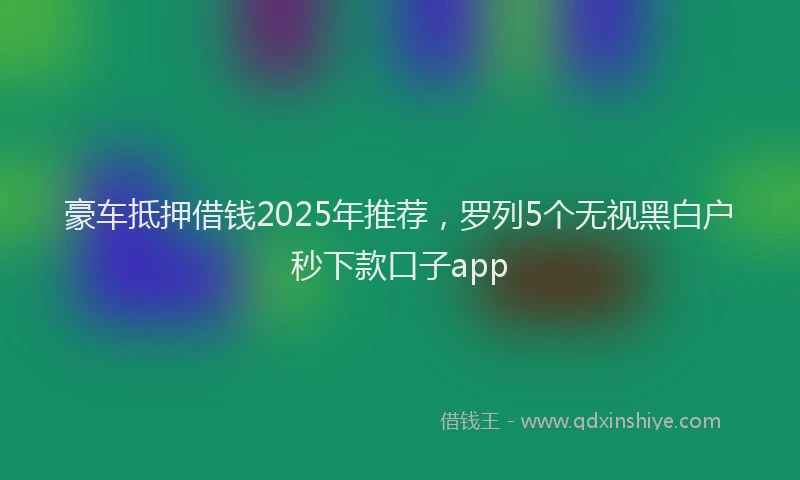 豪车抵押借钱2025年推荐，罗列5个无视黑白户秒下款口子app
