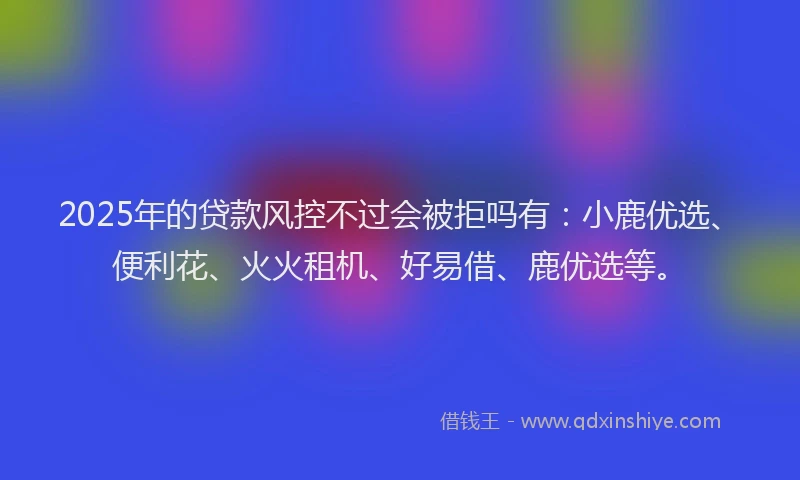 2025年的贷款风控不过会被拒吗有：小鹿优选、便利花、火火租机、好易借、鹿优选等。