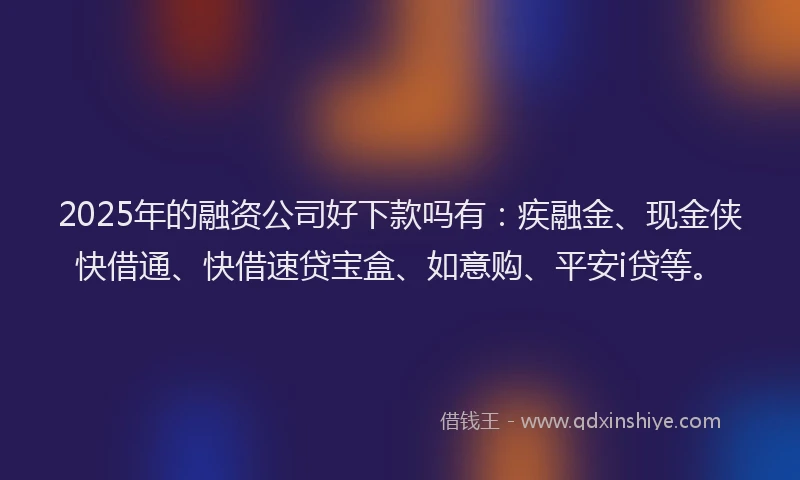 2025年的融资公司好下款吗有：疾融金、现金侠快借通、快借速贷宝盒、如意购、平安i贷等。