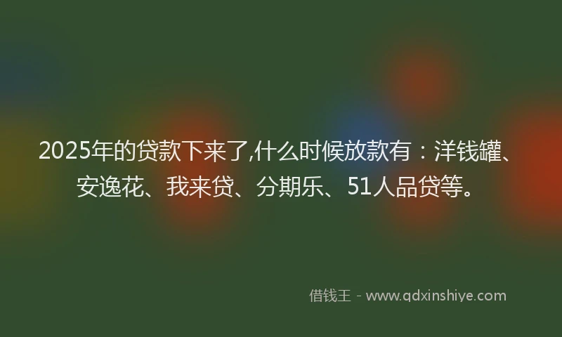 2025年的贷款下来了,什么时候放款有：洋钱罐、安逸花、我来贷、分期乐、51人品贷等。