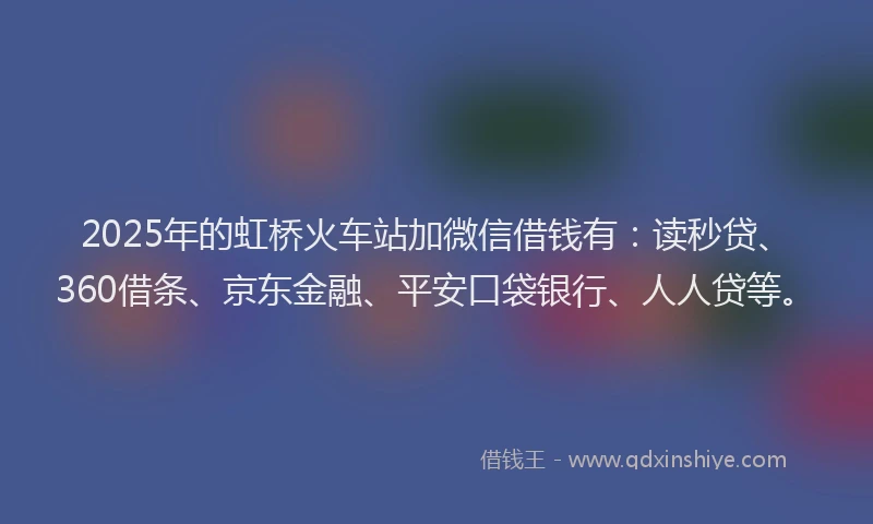 2025年的虹桥火车站加微信借钱有：读秒贷、360借条、京东金融、平安口袋银行、人人贷等。