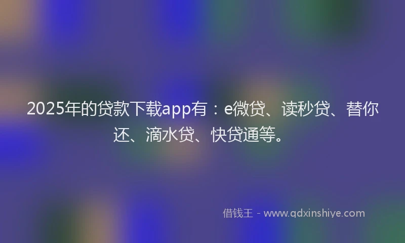 2025年的贷款下载app有：e微贷、读秒贷、替你还、滴水贷、快贷通等。