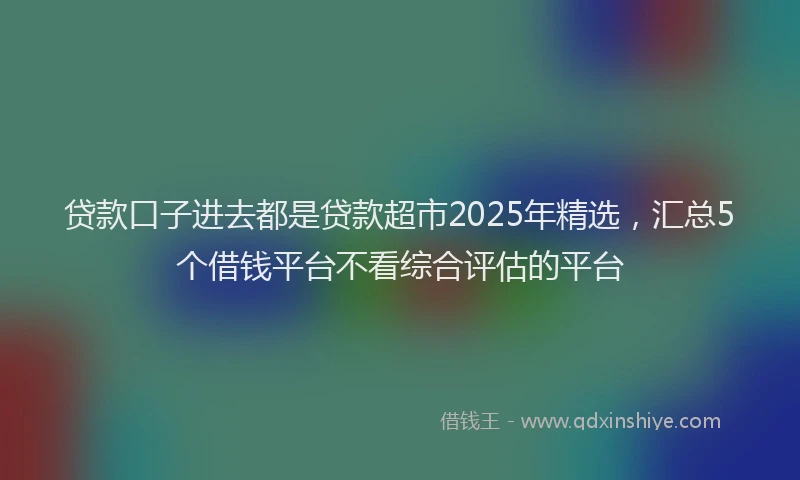 贷款口子进去都是贷款超市2025年精选，汇总5个借钱平台不看综合评估的平台