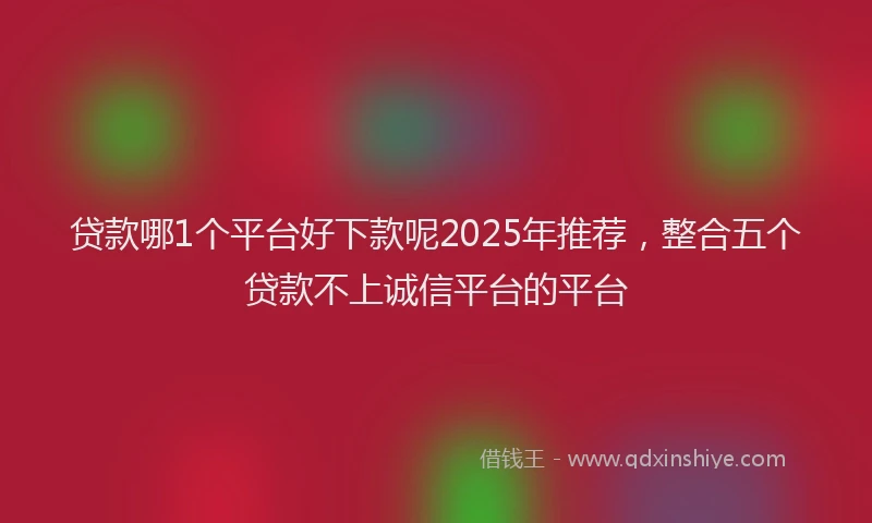 贷款哪1个平台好下款呢2025年推荐，整合五个贷款不上诚信平台的平台