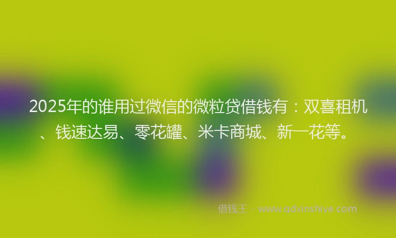 2025年的谁用过微信的微粒贷借钱有：双喜租机、钱速达易、零花罐、米卡商城、新一花等。