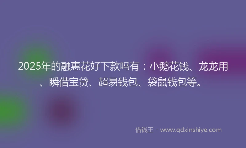 2025年的融惠花好下款吗有：小鹅花钱、龙龙用、瞬借宝贷、超易钱包、袋鼠钱包等。