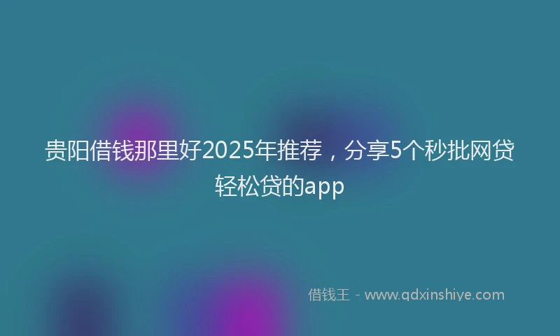 贵阳借钱那里好2025年推荐，分享5个秒批网贷轻松贷的app