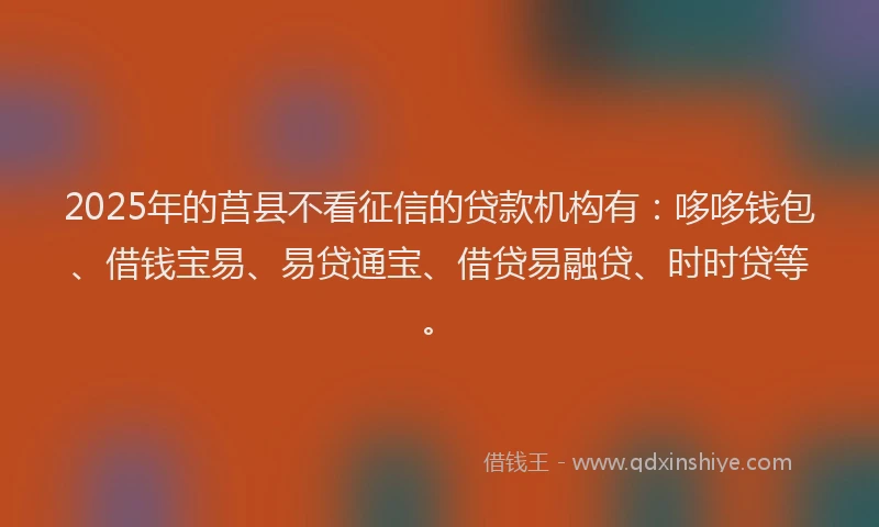 2025年的莒县不看征信的贷款机构有：哆哆钱包、借钱宝易、易贷通宝、借贷易融贷、时时贷等。