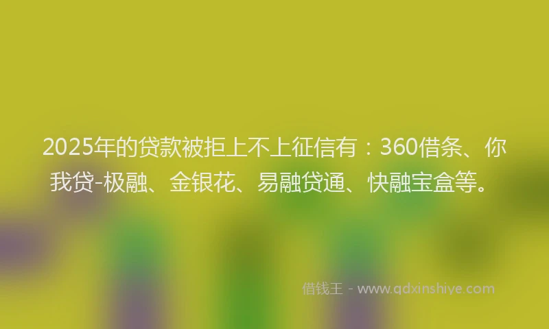 2025年的贷款被拒上不上征信有：360借条、你我贷-极融、金银花、易融贷通、快融宝盒等。