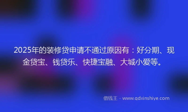 2025年的装修贷申请不通过原因有：好分期、现金贷宝、钱贷乐、快捷宝融、大城小爱等。