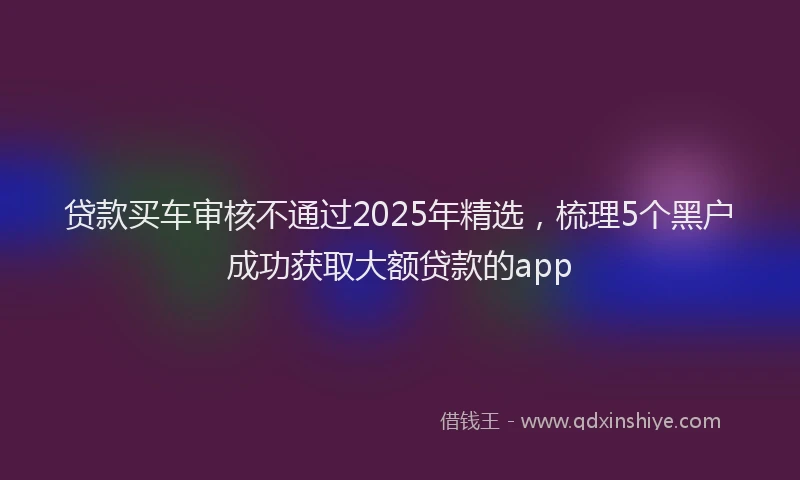 贷款买车审核不通过2025年精选，梳理5个黑户成功获取大额贷款的app