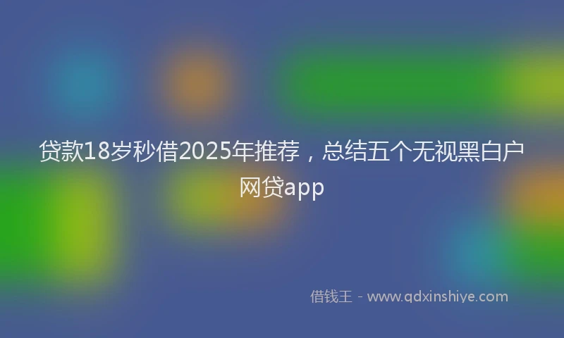 贷款18岁秒借2025年推荐，总结五个无视黑白户网贷app