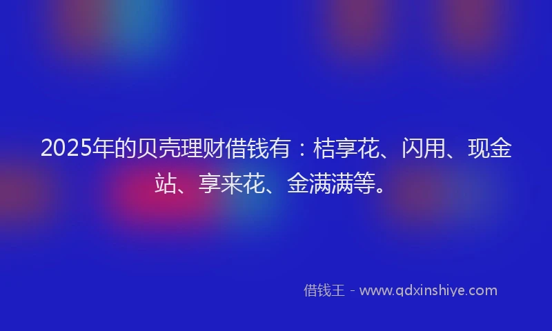 2025年的贝壳理财借钱有：桔享花、闪用、现金站、享来花、金满满等。