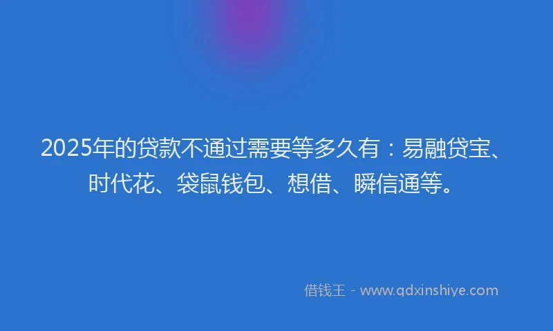 2025年的贷款不通过需要等多久有：易融贷宝、时代花、袋鼠钱包、想借、瞬信通等。