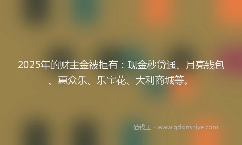 2025年的财主金被拒有：现金秒贷通、月亮钱包、惠众乐、乐宝花、大利商城等。