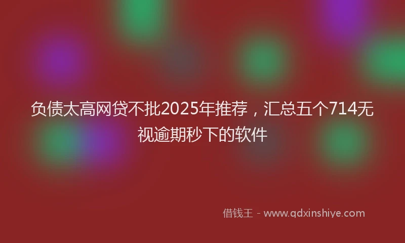 负债太高网贷不批2025年推荐，汇总五个714无视逾期秒下的软件