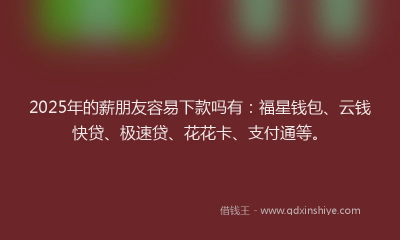 2025年的薪朋友容易下款吗有：福星钱包、云钱快贷、极速贷、花花卡、支付通等。