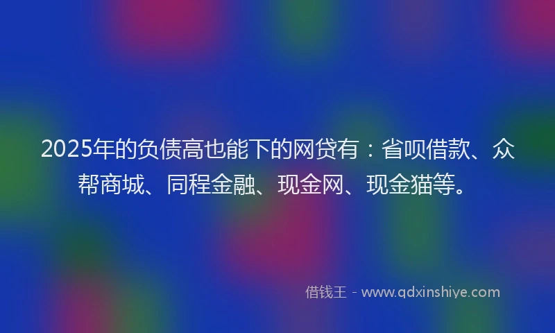 2025年的负债高也能下的网贷有：省呗借款、众帮商城、同程金融、现金网、现金猫等。