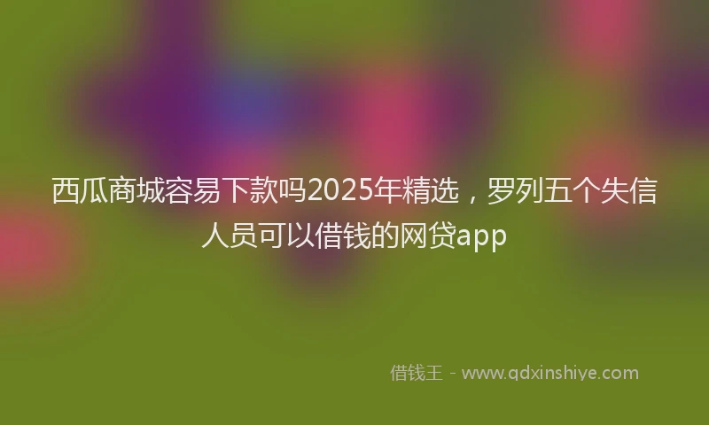 西瓜商城容易下款吗2025年精选，罗列五个失信人员可以借钱的网贷app