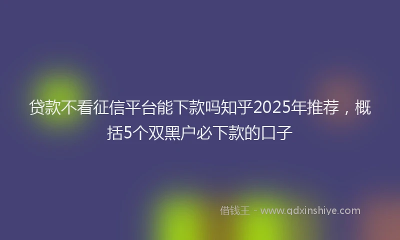 贷款不看征信平台能下款吗知乎2025年推荐，概括5个双黑户必下款的口子
