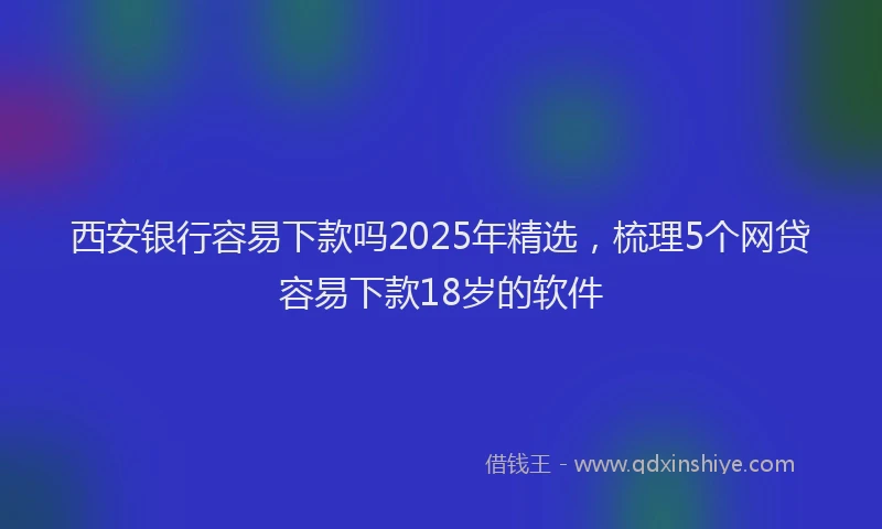 西安银行容易下款吗2025年精选，梳理5个网贷容易下款18岁的软件