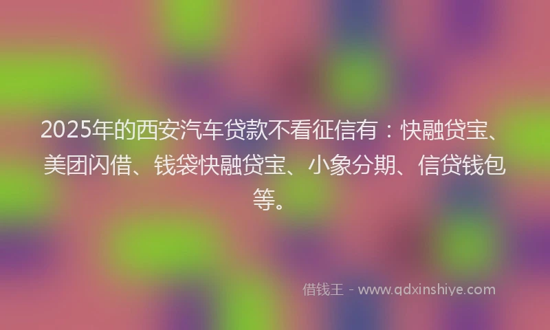 2025年的西安汽车贷款不看征信有：快融贷宝、美团闪借、钱袋快融贷宝、小象分期、信贷钱包等。