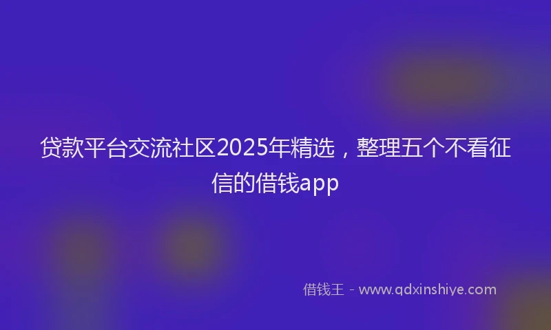 贷款平台交流社区2025年精选，整理五个不看征信的借钱app