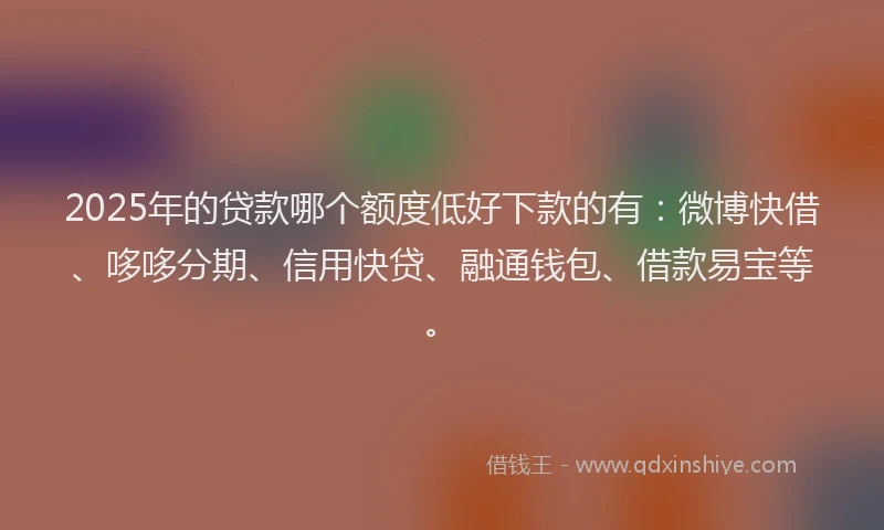 2025年的贷款哪个额度低好下款的有：微博快借、哆哆分期、信用快贷、融通钱包、借款易宝等。