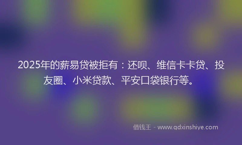 2025年的薪易贷被拒有：还呗、维信卡卡贷、投友圈、小米贷款、平安口袋银行等。