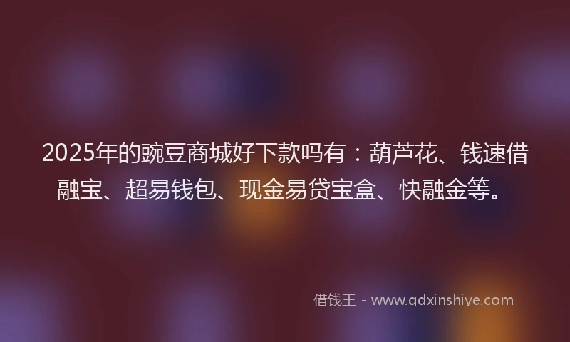 2025年的豌豆商城好下款吗有：葫芦花、钱速借融宝、超易钱包、现金易贷宝盒、快融金等。