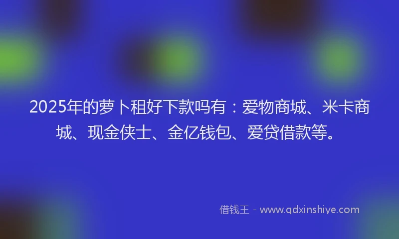 2025年的萝卜租好下款吗有：爱物商城、米卡商城、现金侠士、金亿钱包、爱贷借款等。