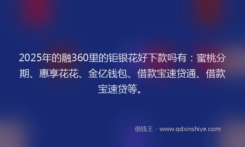 2025年的融360里的钜银花好下款吗有：蜜桃分期、惠享花花、金亿钱包、借款宝速贷通、借款宝速贷等。