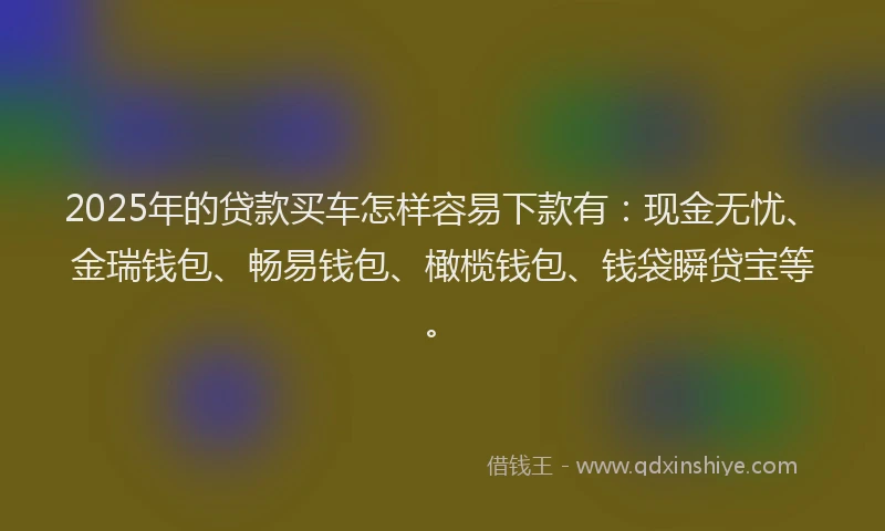 2025年的贷款买车怎样容易下款有：现金无忧、金瑞钱包、畅易钱包、橄榄钱包、钱袋瞬贷宝等。