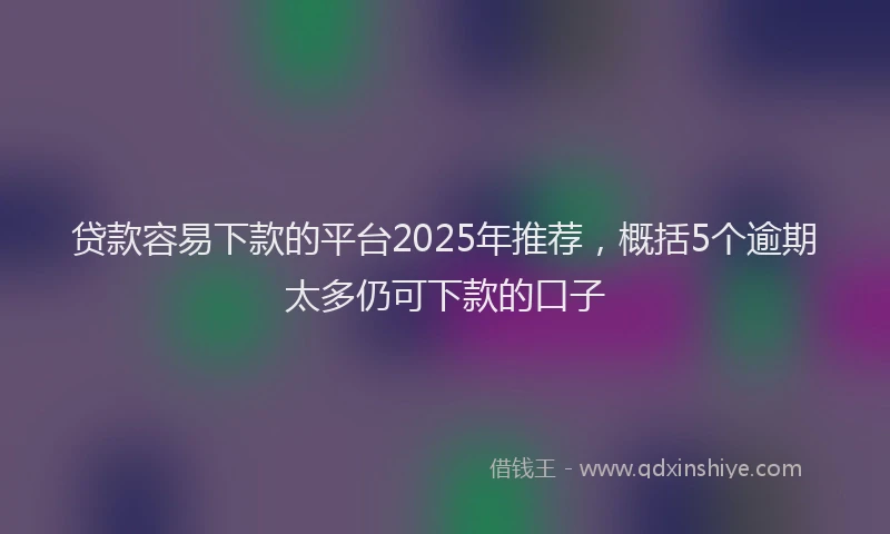 贷款容易下款的平台2025年推荐，概括5个逾期太多仍可下款的口子