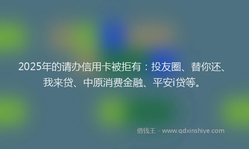 2025年的请办信用卡被拒有：投友圈、替你还、我来贷、中原消费金融、平安i贷等。