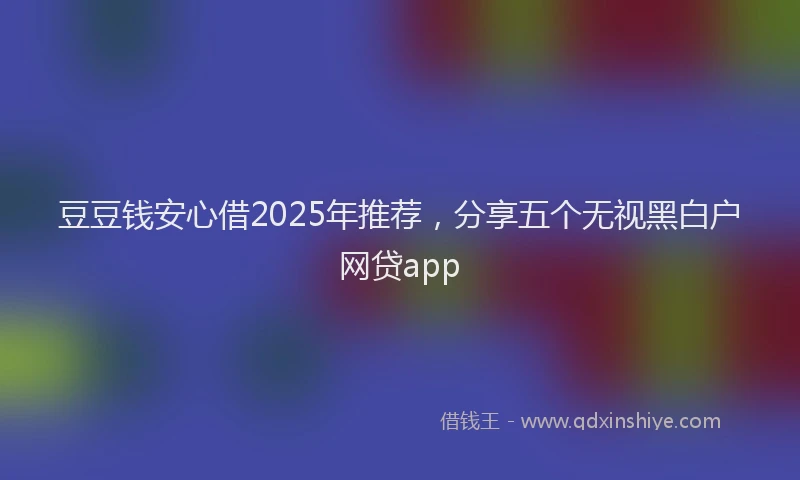 豆豆钱安心借2025年推荐，分享五个无视黑白户网贷app