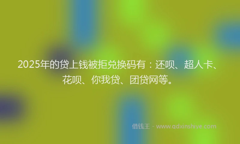 2025年的贷上钱被拒兑换码有：还呗、超人卡、花呗、你我贷、团贷网等。